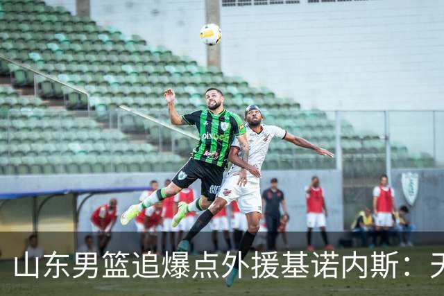 山东男篮追爆点外援基诺内斯：天赋断层领先，但三大死结难破