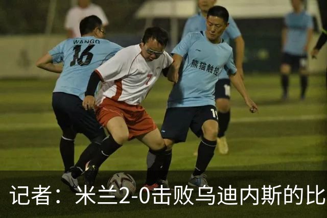 记者：米兰2-0击败乌迪内斯的比赛展现了力量和组织性