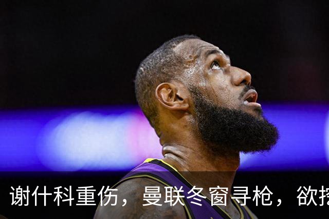 谢什科重伤，曼联冬窗寻枪，欲挖死敌当家射手，难度之大远超预期